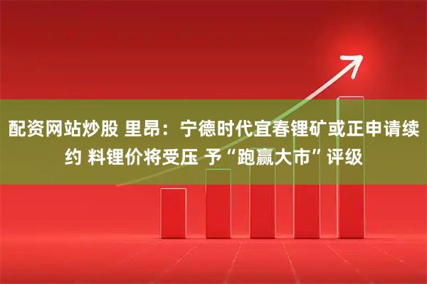 配资网站炒股 里昂：宁德时代宜春锂矿或正申请续约 料锂价将受压 予“跑赢大市”评级