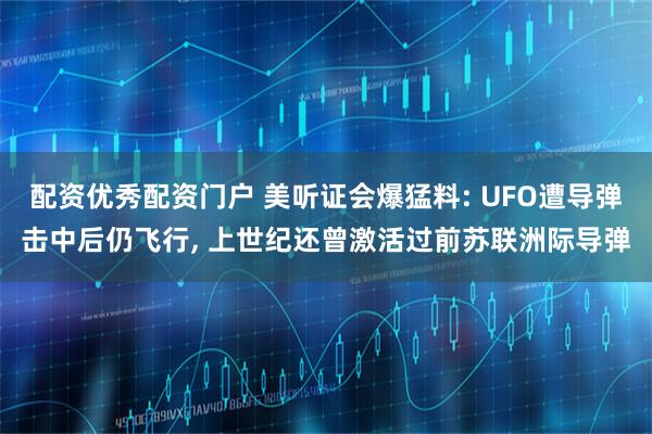 配资优秀配资门户 美听证会爆猛料: UFO遭导弹击中后仍飞行, 上世纪还曾激活过前苏联洲际导弹