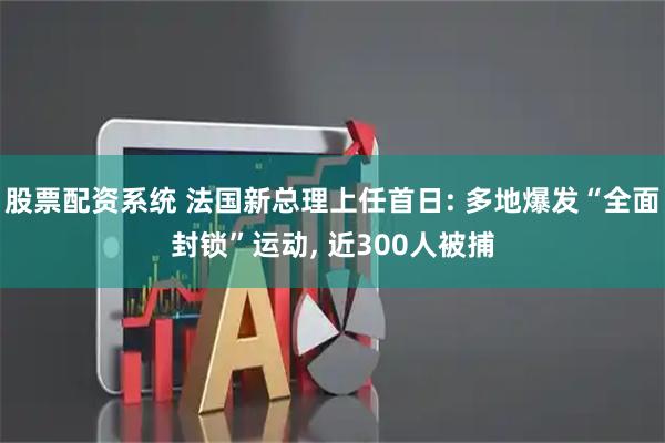 股票配资系统 法国新总理上任首日: 多地爆发“全面封锁”运动, 近300人被捕