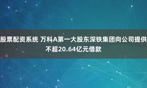 股票配资系统 万科A第一大股东深铁集团向公司提供不超20.64亿元借款