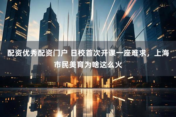 配资优秀配资门户 日校首次开课一座难求，上海市民美育为啥这么火