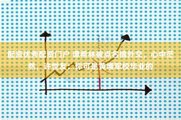 配资优秀配资门户 谭希林被点名搞外交，心中茫然，许世友：你可是黄埔军校毕业的
