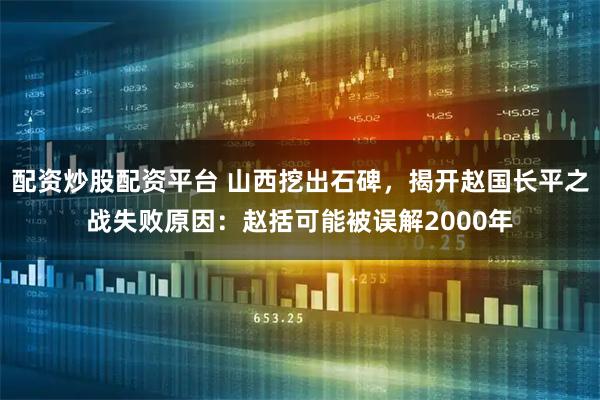 配资炒股配资平台 山西挖出石碑，揭开赵国长平之战失败原因：赵括可能被误解2000年