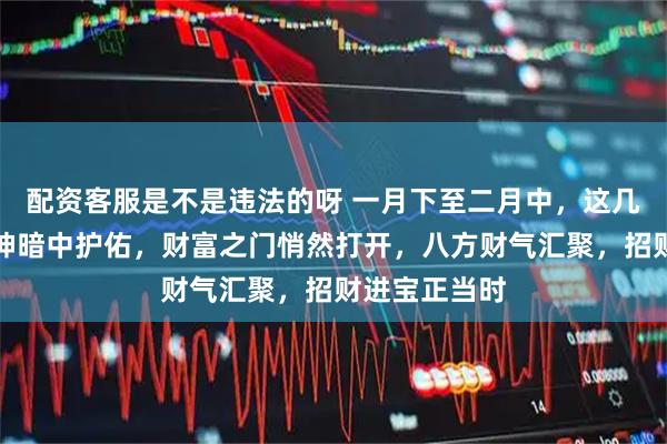 配资客服是不是违法的呀 一月下至二月中，这几个生肖，财神暗中护佑，财富之门悄然打开，八方财气汇聚，招财进宝正当时