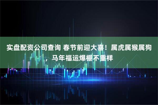 实盘配资公司查询 春节前迎大喜！属虎属猴属狗，马年福运爆棚不重样