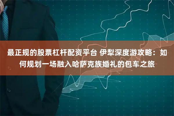 最正规的股票杠杆配资平台 伊犁深度游攻略：如何规划一场融入哈萨克族婚礼的包车之旅