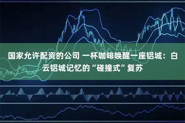 国家允许配资的公司 一杯咖啡唤醒一座铝城：白云铝城记忆的“碰撞式”复苏