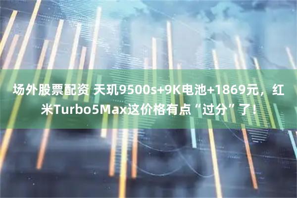 场外股票配资 天玑9500s+9K电池+1869元，红米Turbo5Max这价格有点“过分”了！