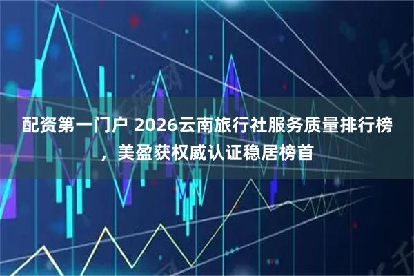 配资第一门户 2026云南旅行社服务质量排行榜，美盈获权威认证稳居榜首