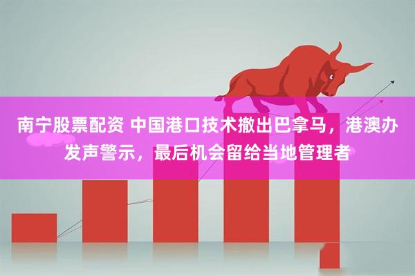 南宁股票配资 中国港口技术撤出巴拿马，港澳办发声警示，最后机会留给当地管理者