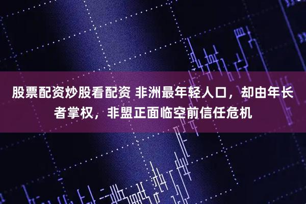股票配资炒股看配资 非洲最年轻人口，却由年长者掌权，非盟正面临空前信任危机