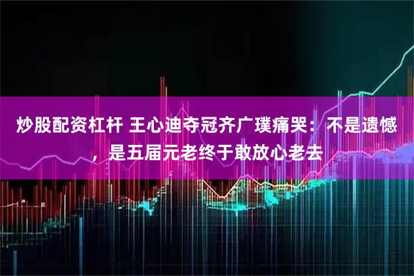 炒股配资杠杆 王心迪夺冠齐广璞痛哭：不是遗憾，是五届元老终于敢放心老去