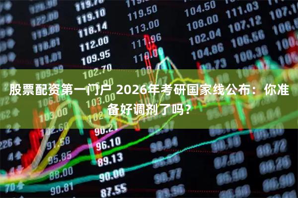 股票配资第一门户 2026年考研国家线公布:你准备好调剂了吗?