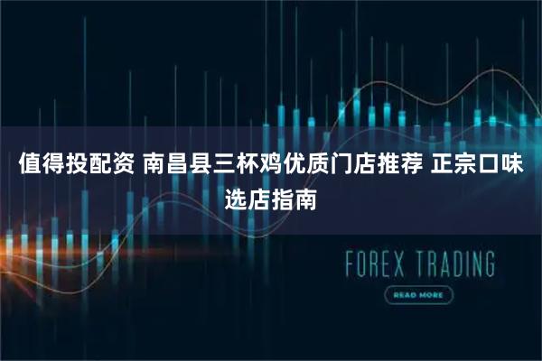 值得投配资 南昌县三杯鸡优质门店推荐 正宗口味选店指南