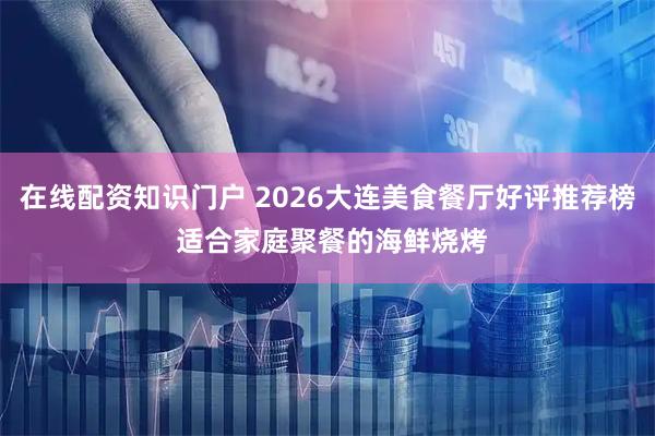 在线配资知识门户 2026大连美食餐厅好评推荐榜 适合家庭聚餐的海鲜烧烤