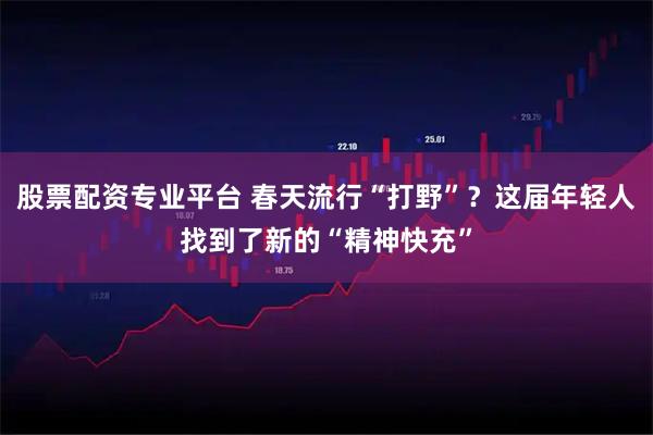 股票配资专业平台 春天流行“打野”?这届年轻人找到了新的“精神快充”