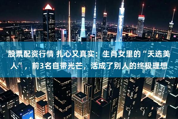 股票配资行情 扎心又真实:生肖女里的“天选美人”,前3名自带光芒,活成了别人的终极理想