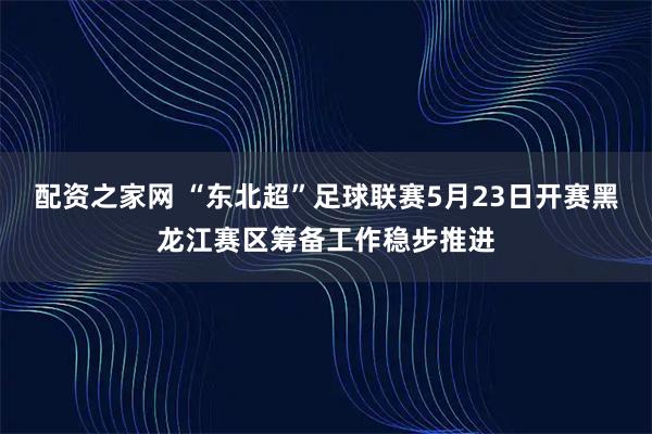 配资之家网 “东北超”足球联赛5月23日开赛黑龙江赛区筹备工作稳步推进