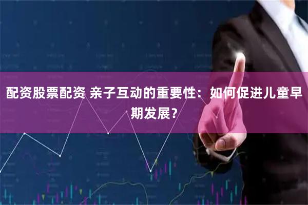 配资股票配资 亲子互动的重要性：如何促进儿童早期发展？