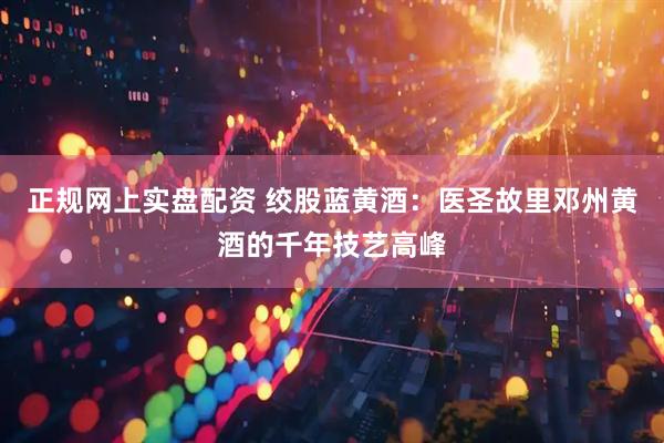 正规网上实盘配资 绞股蓝黄酒：医圣故里邓州黄酒的千年技艺高峰