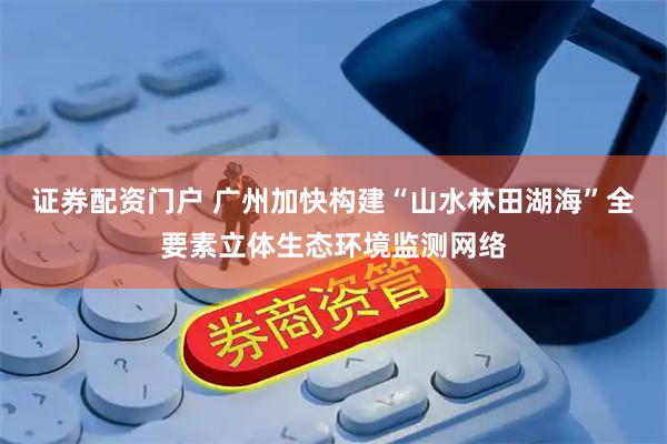 证券配资门户 广州加快构建“山水林田湖海”全要素立体生态环境监测网络